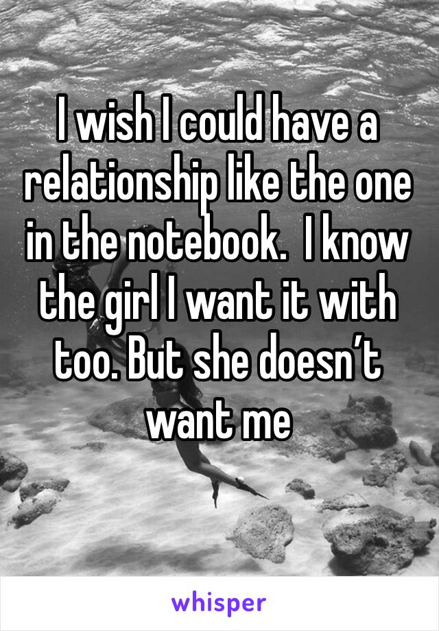I wish I could have a relationship like the one in the notebook.  I know the girl I want it with too. But she doesn’t want me 