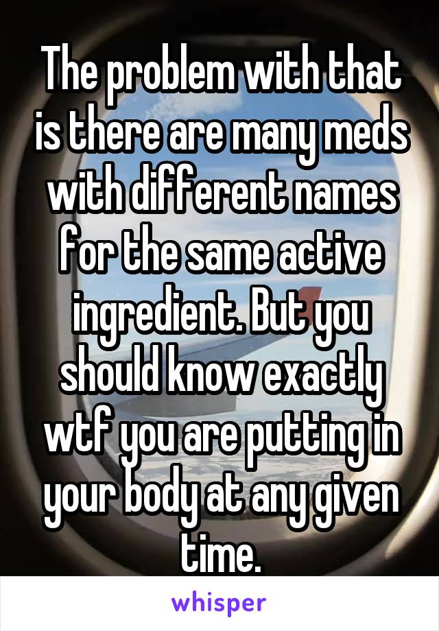 The problem with that is there are many meds with different names for the same active ingredient. But you should know exactly wtf you are putting in your body at any given time.