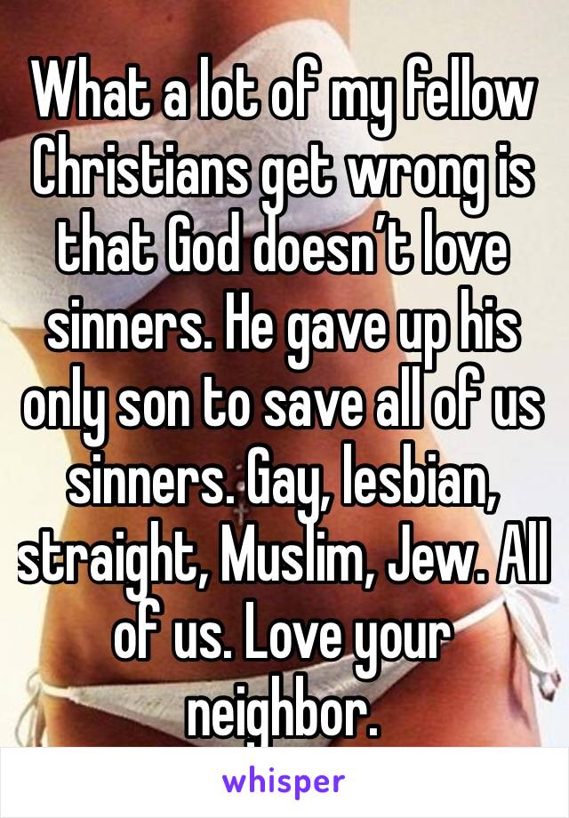 What a lot of my fellow Christians get wrong is that God doesn’t love sinners. He gave up his only son to save all of us sinners. Gay, lesbian, straight, Muslim, Jew. All of us. Love your neighbor.
