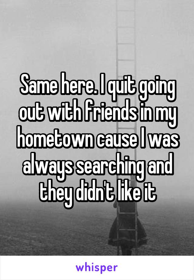 Same here. I quit going out with friends in my hometown cause I was always searching and they didn't like it