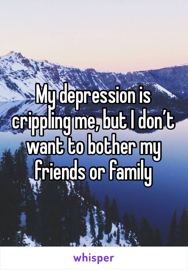My depression is crippling me, but I don’t want to bother my friends or family