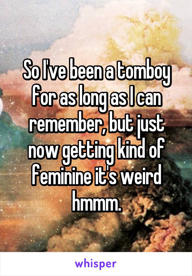 So I've been a tomboy for as long as I can remember, but just now getting kind of feminine it's weird hmmm.