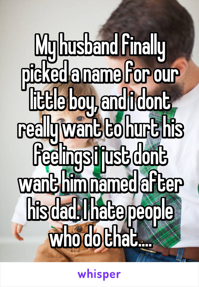 My husband finally picked a name for our little boy, and i dont really want to hurt his feelings i just dont want him named after his dad. I hate people who do that....