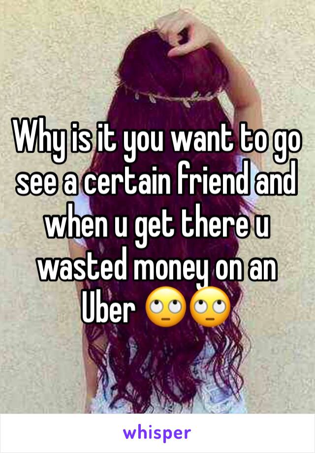 Why is it you want to go see a certain friend and when u get there u wasted money on an Uber 🙄🙄
