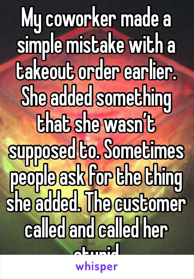 My coworker made a simple mistake with a takeout order earlier. She added something that she wasn’t supposed to. Sometimes people ask for the thing she added. The customer called and called her stupid