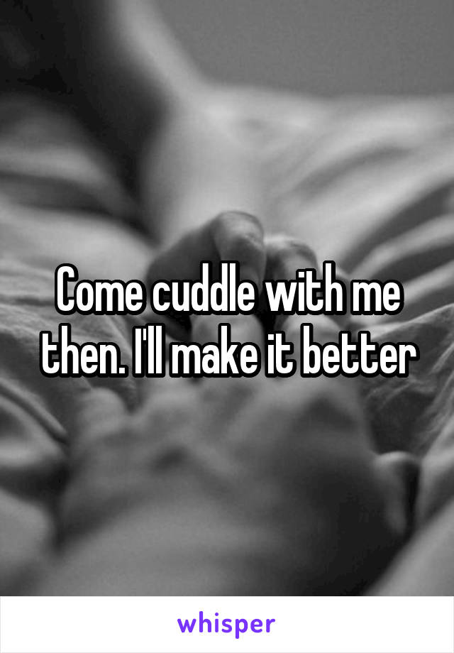 Come cuddle with me then. I'll make it better