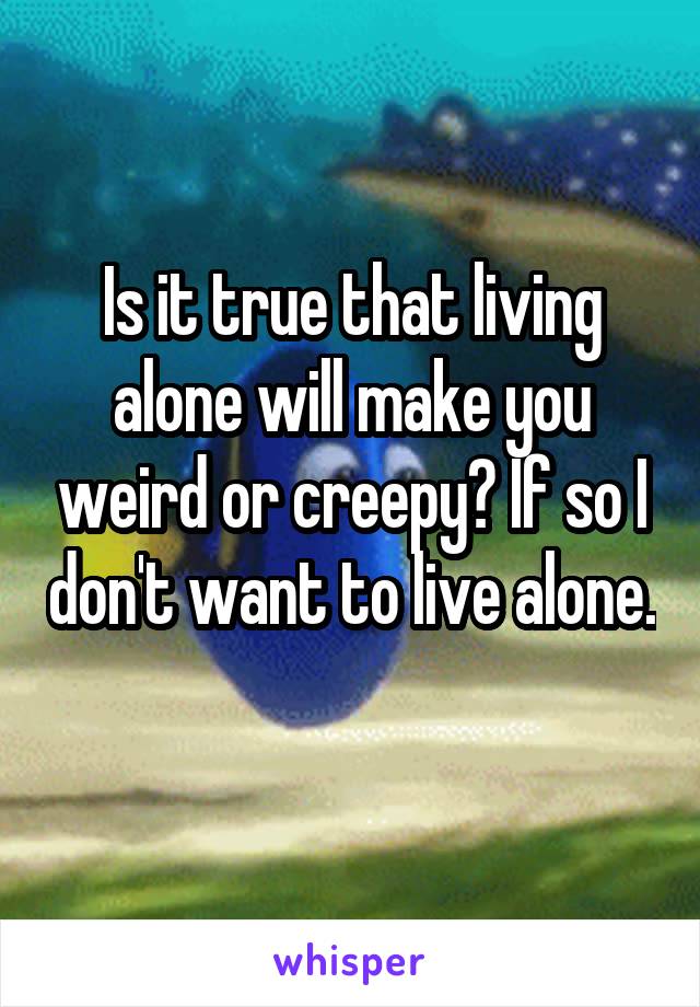 Is it true that living alone will make you weird or creepy? If so I don't want to live alone. 