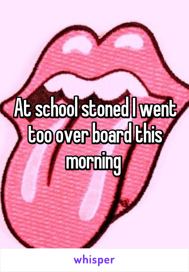 At school stoned I went too over board this morning 