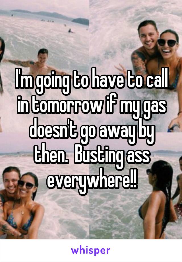 I'm going to have to call in tomorrow if my gas doesn't go away by then.  Busting ass everywhere!!