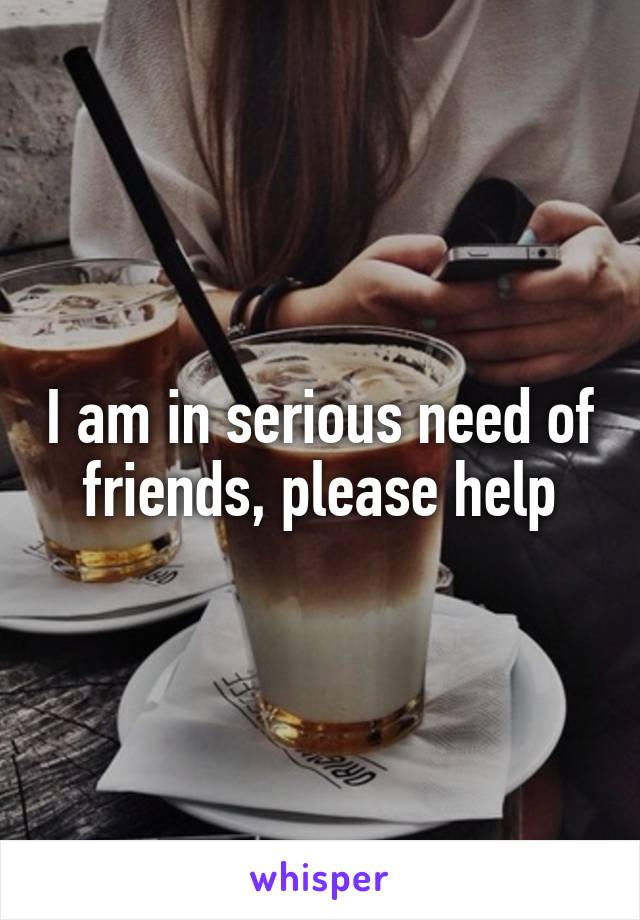 I am in serious need of friends, please help