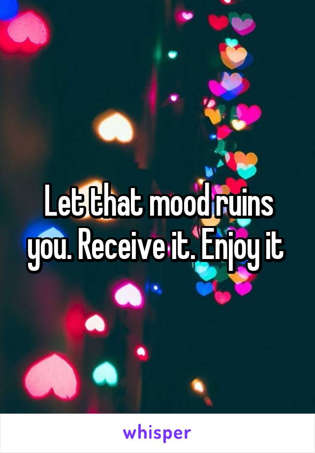 Let that mood ruins you. Receive it. Enjoy it 