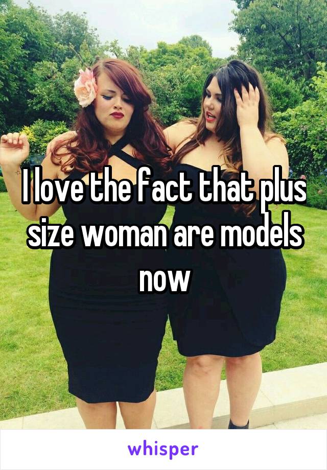 I love the fact that plus size woman are models now