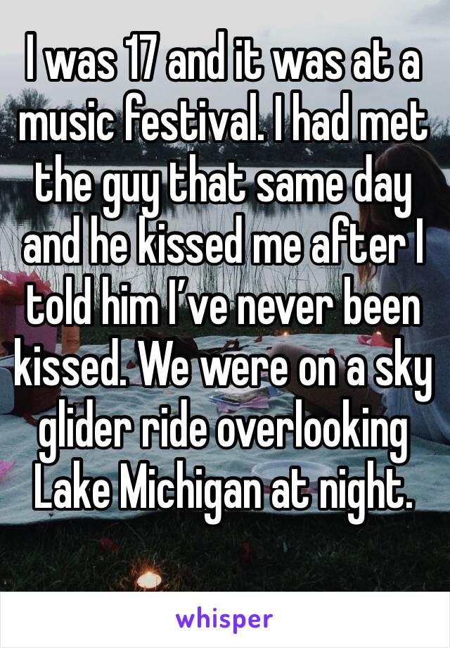 I was 17 and it was at a music festival. I had met the guy that same day and he kissed me after I told him I’ve never been kissed. We were on a sky glider ride overlooking Lake Michigan at night.