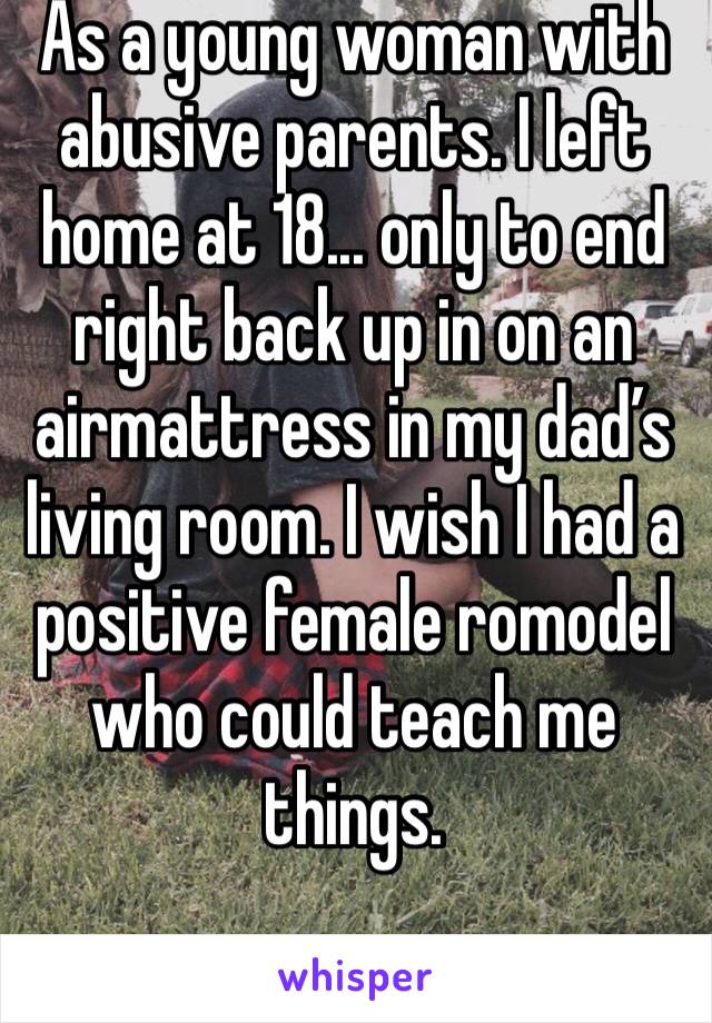 As a young woman with abusive parents. I left home at 18... only to end right back up in on an airmattress in my dad’s living room. I wish I had a positive female romodel who could teach me things. 