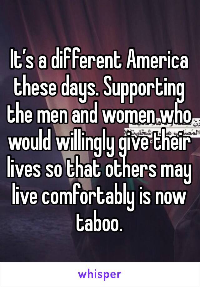 It’s a different America these days. Supporting the men and women who would willingly give their lives so that others may live comfortably is now taboo.