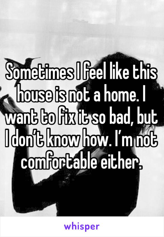 Sometimes I feel like this house is not a home. I want to fix it so bad, but I don’t know how. I’m not comfortable either.