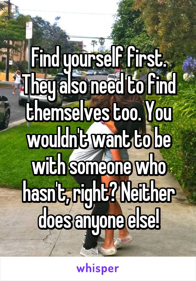 Find yourself first. They also need to find themselves too. You wouldn't want to be with someone who hasn't, right? Neither does anyone else!