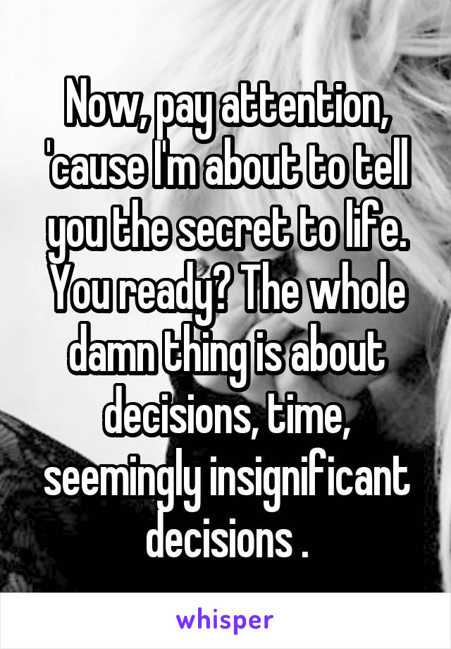 Now, pay attention, 'cause I'm about to tell you the secret to life. You ready? The whole damn thing is about decisions, time, seemingly insignificant decisions .