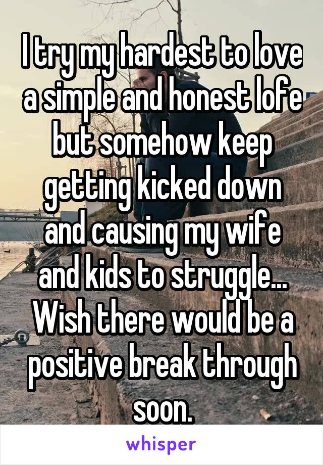 I try my hardest to love a simple and honest lofe but somehow keep getting kicked down and causing my wife and kids to struggle... Wish there would be a positive break through soon.