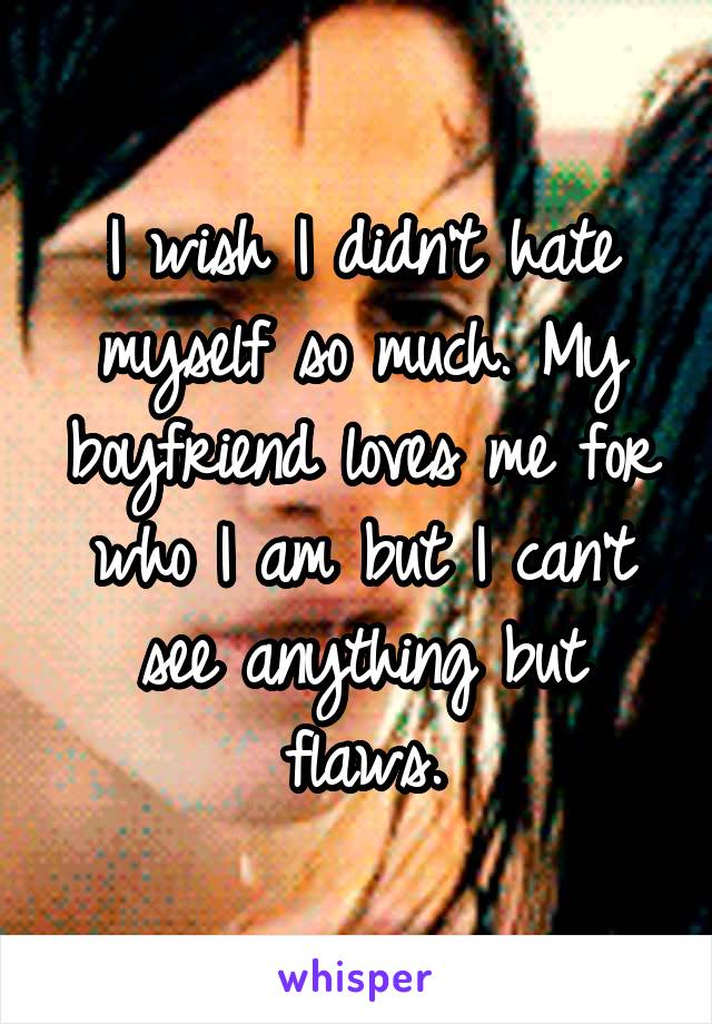 I wish I didn't hate myself so much. My boyfriend loves me for who I am but I can't see anything but flaws.