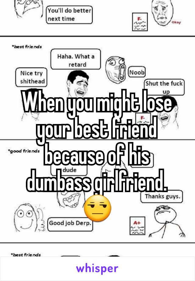 When you might lose your best friend because of his dumbass girlfriend.
😒