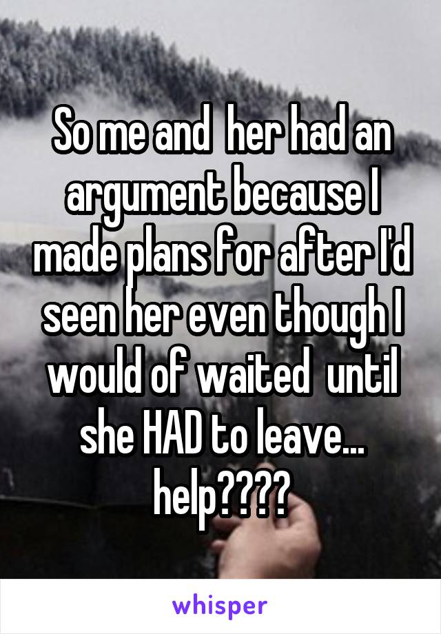 So me and  her had an argument because I made plans for after I'd seen her even though I would of waited  until she HAD to leave... help????