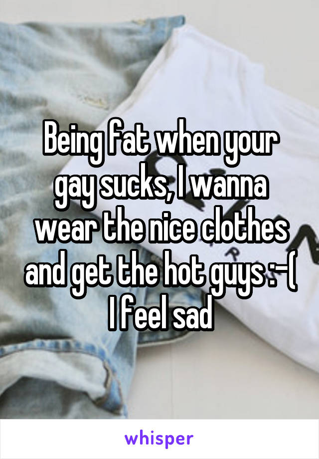 Being fat when your gay sucks, I wanna wear the nice clothes and get the hot guys :-( I feel sad