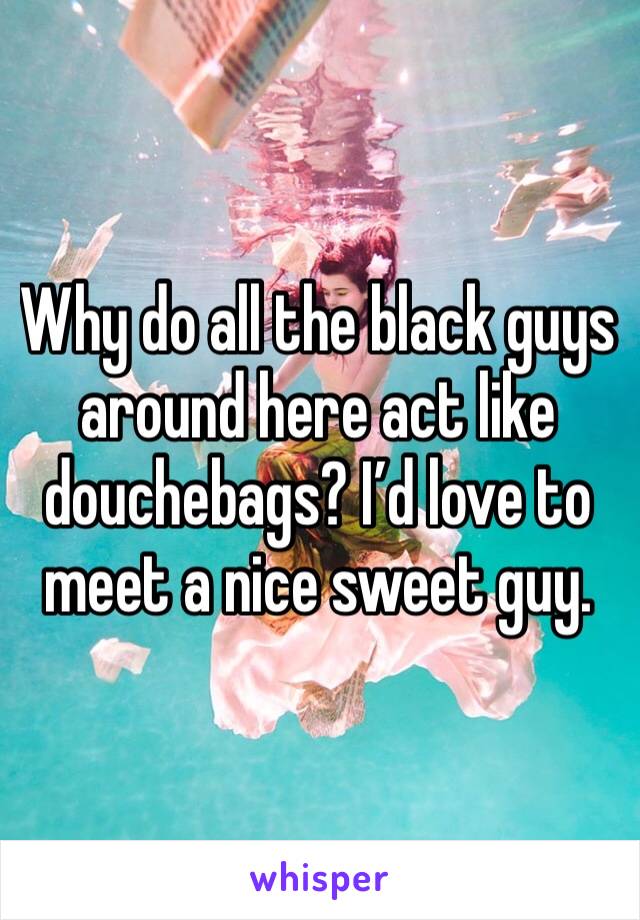 Why do all the black guys around here act like douchebags? I’d love to meet a nice sweet guy. 