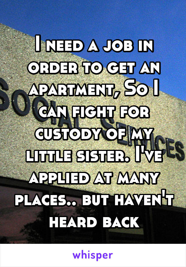 I need a job in order to get an apartment, So I can fight for custody of my little sister. I've applied at many places.. but haven't heard back