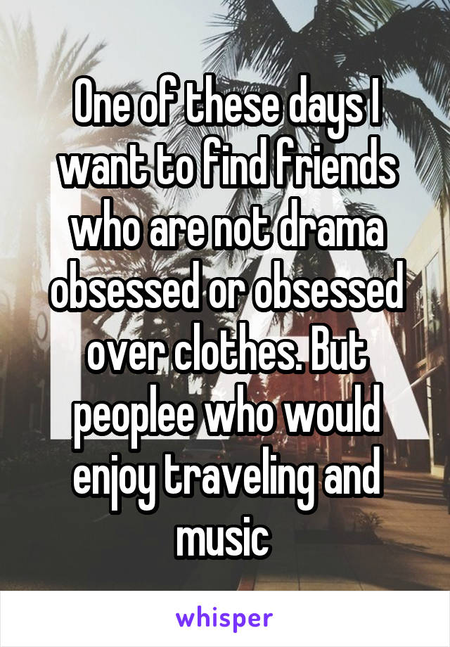 One of these days I want to find friends who are not drama obsessed or obsessed over clothes. But peoplee who would enjoy traveling and music 