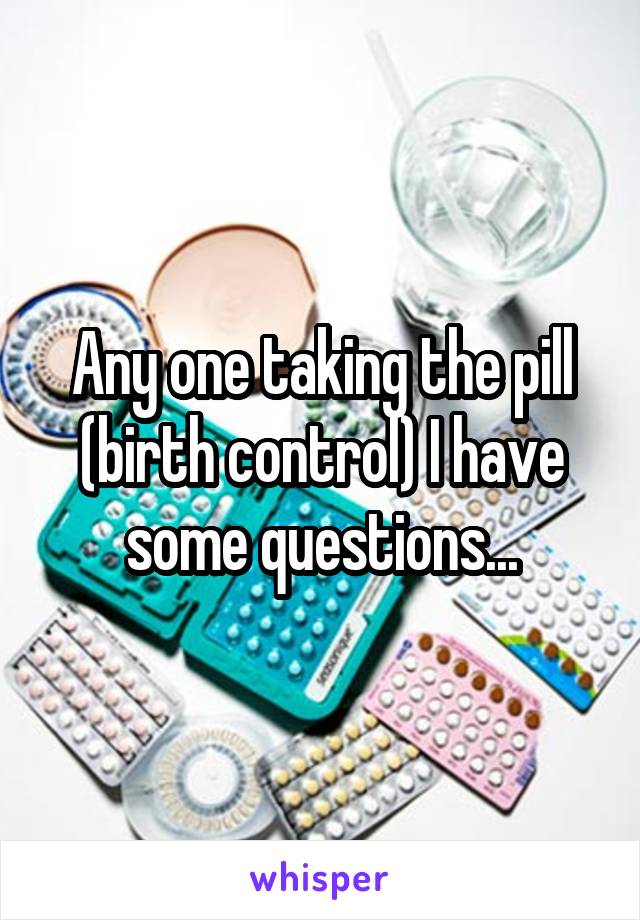 Any one taking the pill (birth control) I have some questions...