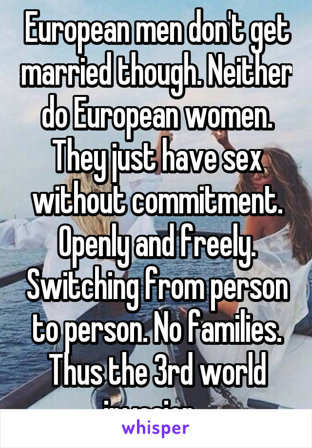 European men don't get married though. Neither do European women. They just have sex without commitment. Openly and freely. Switching from person to person. No families. Thus the 3rd world invasion...