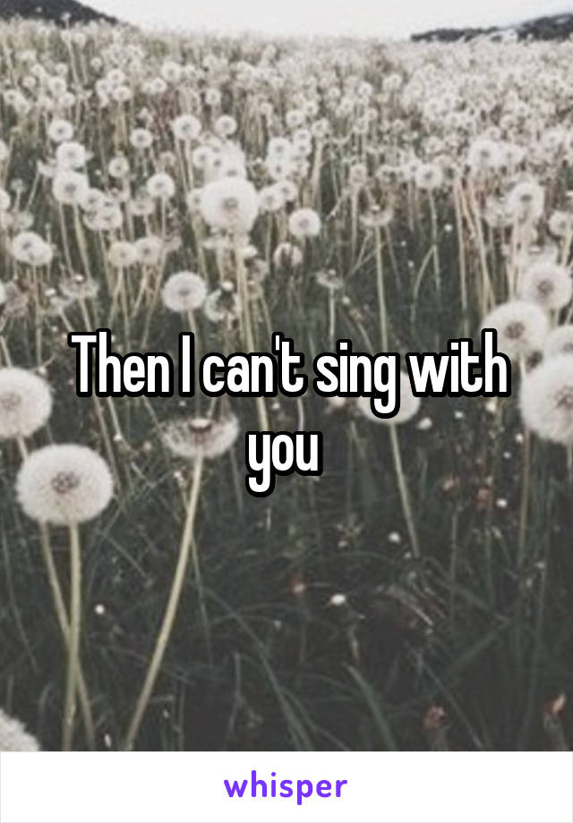 Then I can't sing with you 