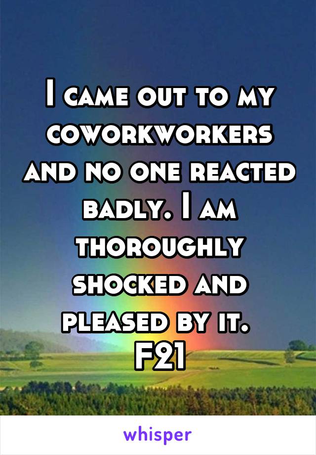 I came out to my coworkworkers and no one reacted badly. I am thoroughly shocked and pleased by it. 
F21