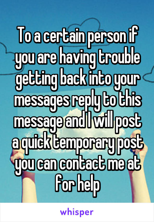 To a certain person if you are having trouble getting back into your messages reply to this message and I will post a quick temporary post you can contact me at for help