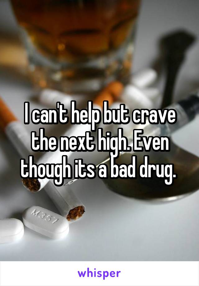 I can't help but crave the next high. Even though its a bad drug. 