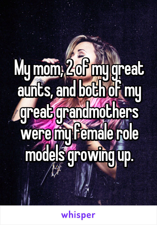 My mom, 2 of my great aunts, and both of my great grandmothers were my female role models growing up.