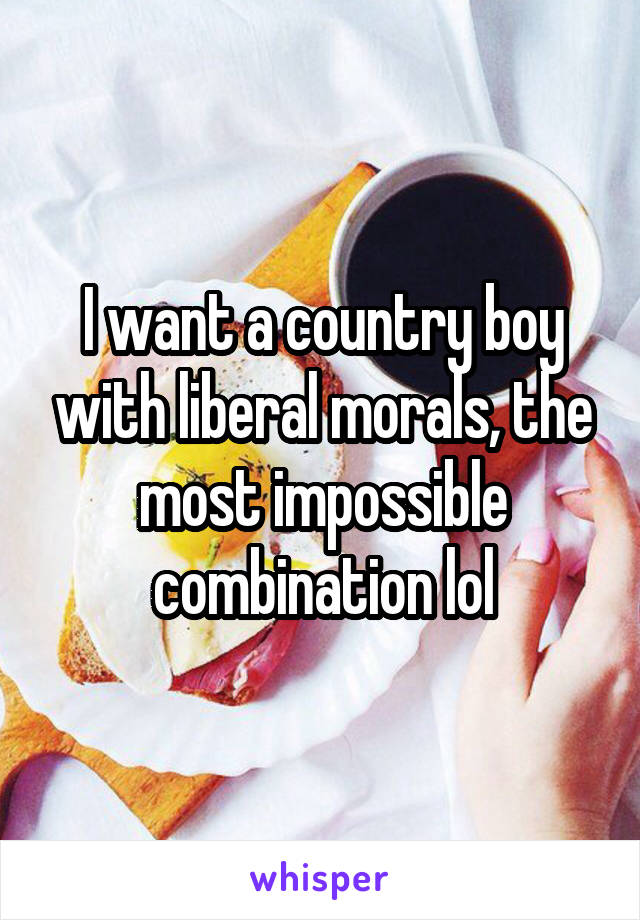 I want a country boy with liberal morals, the most impossible combination lol
