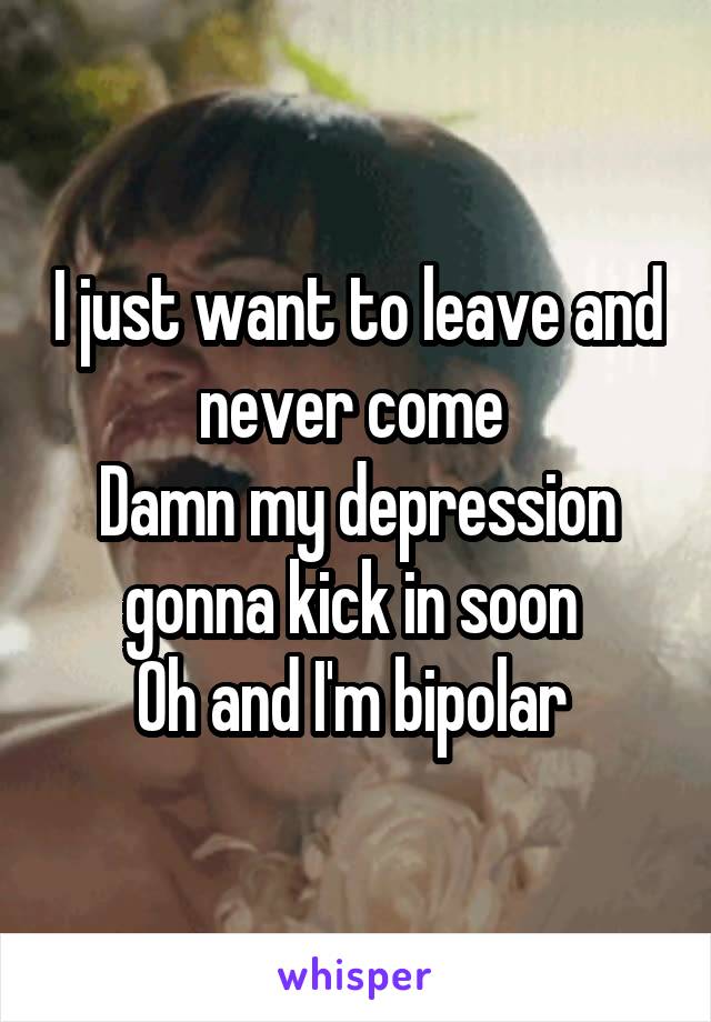 I just want to leave and never come 
Damn my depression gonna kick in soon 
Oh and I'm bipolar 
