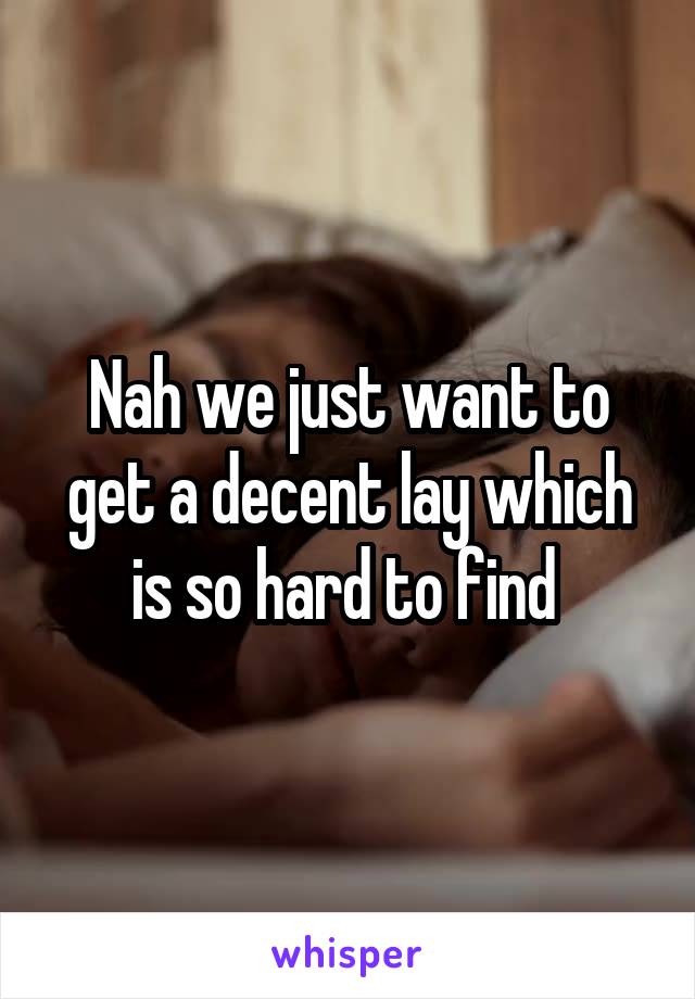 Nah we just want to get a decent lay which is so hard to find 