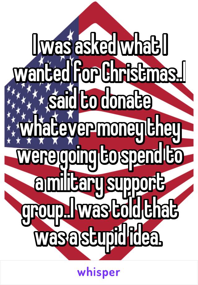 I was asked what I wanted for Christmas..I said to donate whatever money they were going to spend to a military support group..I was told that was a stupid idea. 