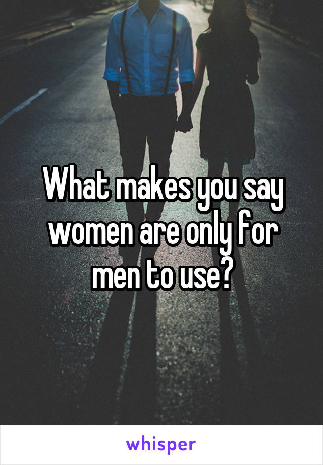 What makes you say women are only for men to use?