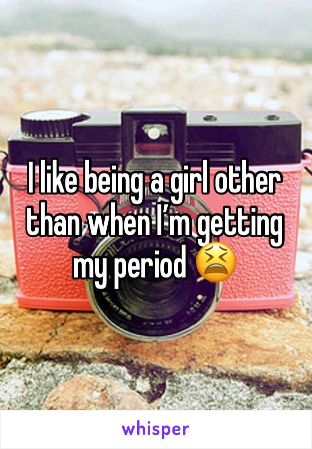 I like being a girl other than when I’m getting my period 😫