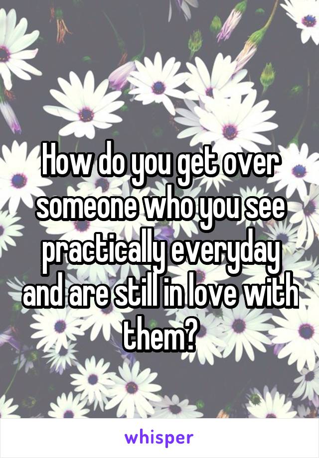 
How do you get over someone who you see practically everyday and are still in love with them?