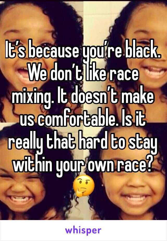 It’s because you’re black. We don’t like race mixing. It doesn’t make us comfortable. Is it really that hard to stay within your own race? 🤔
