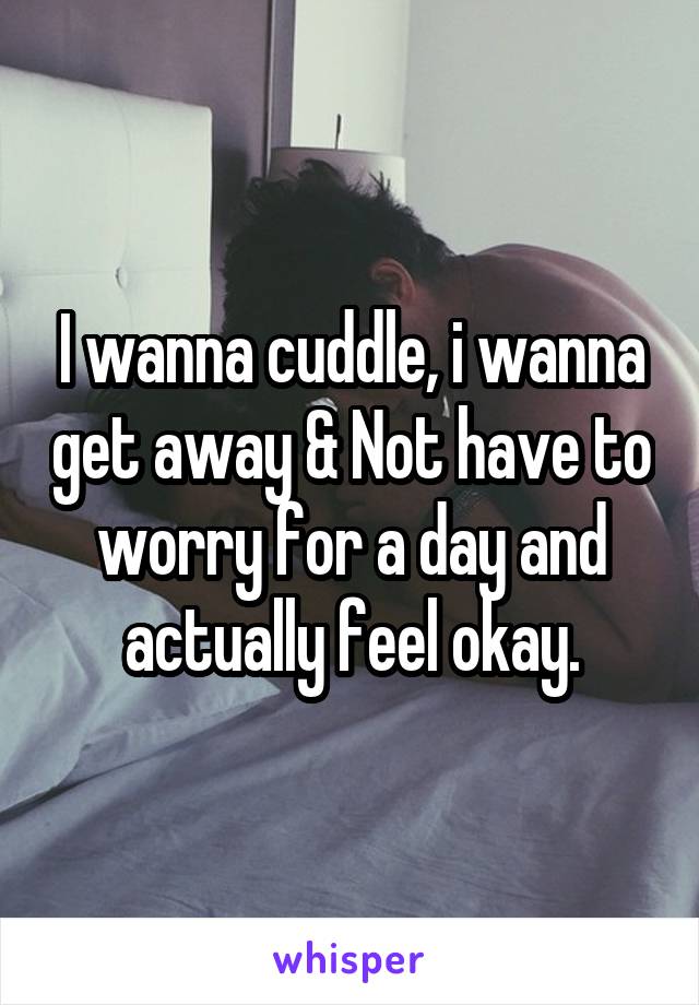 I wanna cuddle, i wanna get away & Not have to worry for a day and actually feel okay.