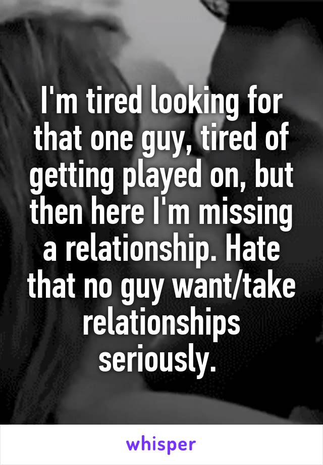 I'm tired looking for that one guy, tired of getting played on, but then here I'm missing a relationship. Hate that no guy want/take relationships seriously. 