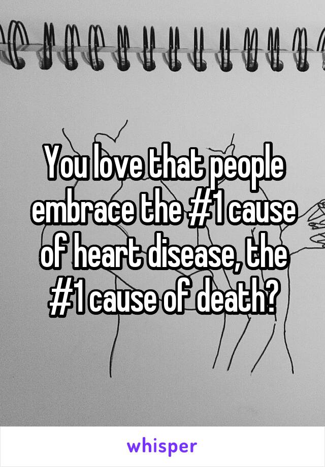 You love that people embrace the #1 cause of heart disease, the #1 cause of death?