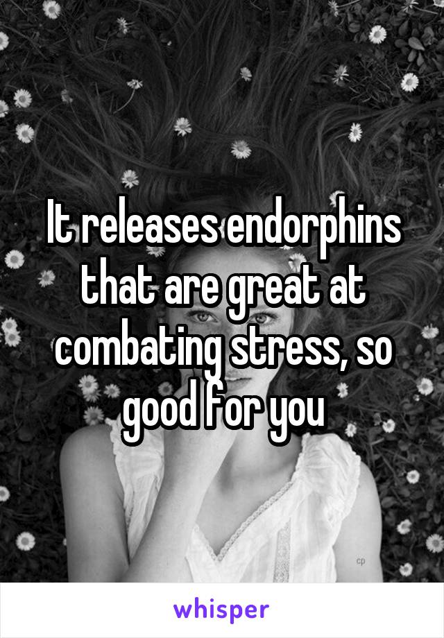 It releases endorphins that are great at combating stress, so good for you