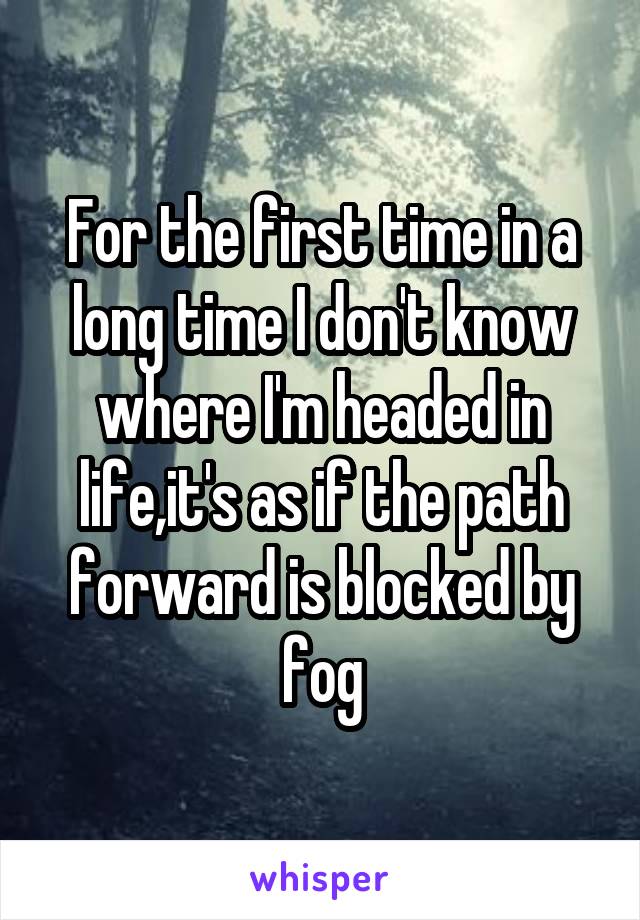 For the first time in a long time I don't know where I'm headed in life,it's as if the path forward is blocked by fog